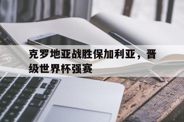 关于克罗地亚战胜保加利亚，晋级世界杯强赛的信息